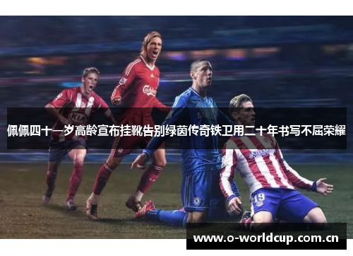 佩佩四十一岁高龄宣布挂靴告别绿茵传奇铁卫用二十年书写不屈荣耀 佩佩四十一岁高龄宣布挂靴告别绿茵传奇铁卫用二十年书写不屈荣耀
